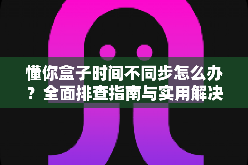 懂你盒子时间不同步怎么办？全面排查指南与实用解决方法大汇总