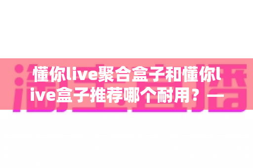 懂你live聚合盒子和懂你live盒子推荐哪个耐用？——从做工、散热到使用寿命的全面对比与避坑选购指南