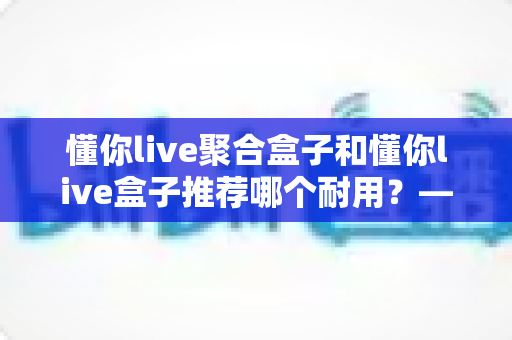 懂你live聚合盒子和懂你live盒子推荐哪个耐用？——从做工、散热到使用寿命的全面对比与避坑选购指南