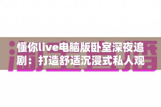 懂你live电脑版卧室深夜追剧：打造舒适沉浸式私人观影空间的完整指南