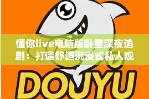 懂你live电脑版卧室深夜追剧：打造舒适沉浸式私人观影空间的完整指南