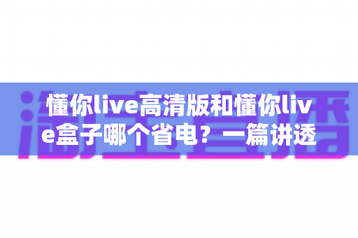 懂你live高清版和懂你live盒子哪个省电?一篇讲透功耗差异与实用省电技巧的选购指南 懂你live高清版和懂你live盒子哪个省电?一篇讲透功耗差异与实用省电技巧的选购指南