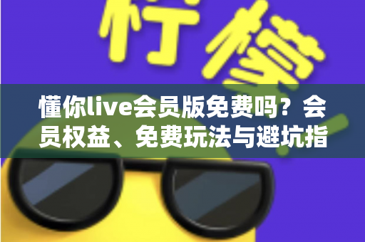 懂你live会员版免费吗？会员权益、免费玩法与避坑指南全解析