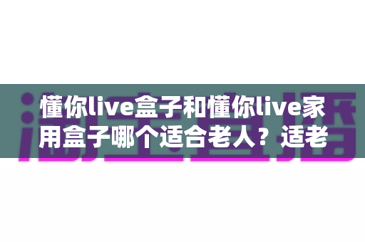 懂你live盒子和懂你live家用盒子哪个适合老人？适老化电视盒子深度对比与选购指南