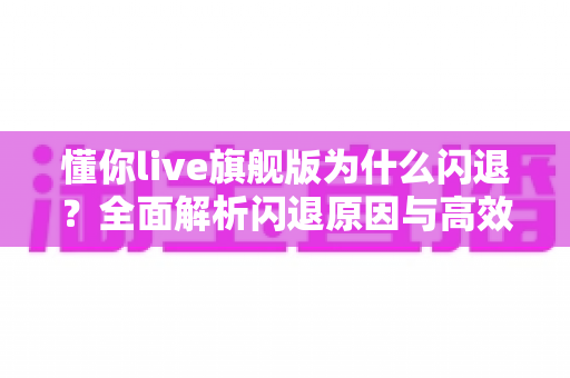 懂你live旗舰版为什么闪退?全面解析闪退原因与高效解决方案指南 懂你live旗舰版为什么闪退?全面解析闪退原因与高效解决方案指南
