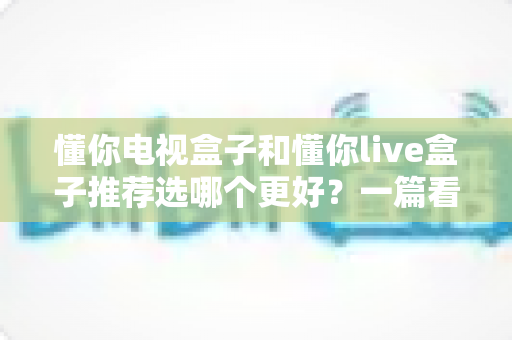 懂你电视盒子和懂你live盒子推荐选哪个更好？一篇看懂两者差异、选购要点与避坑指南