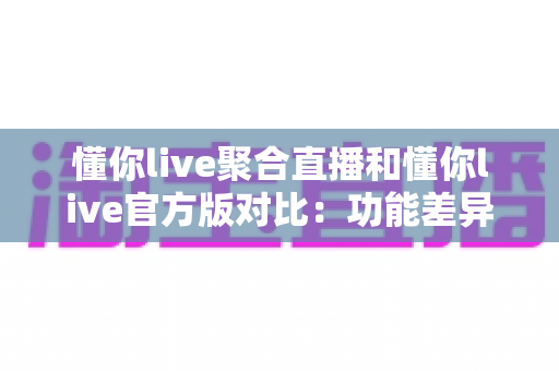 懂你live聚合直播和懂你live官方版对比：功能差异、使用体验与选择指南全解析