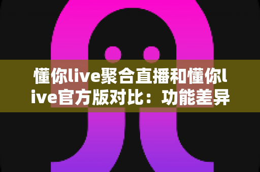 懂你live聚合直播和懂你live官方版对比：功能差异、使用体验与选择指南全解析