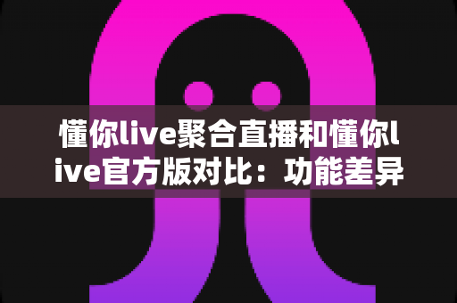 懂你live聚合直播和懂你live官方版对比：功能差异、使用体验与选择指南全解析