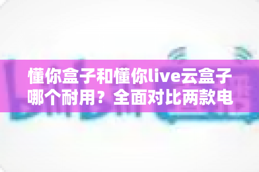 懂你盒子和懂你live云盒子哪个耐用？全面对比两款电视盒子的使用寿命与选购攻略