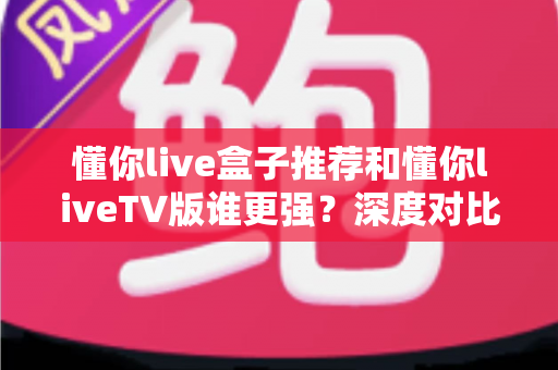 懂你live盒子推荐和懂你liveTV版谁更强?深度对比评测助你选出最佳大屏观影方案 懂你live盒子推荐和懂你liveTV版谁更强?深度对比评测助你选出最佳大屏观影方案