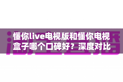 懂你live电视版和懂你电视盒子哪个口碑好?深度对比解析,帮你选对不踩坑 懂你live电视版和懂你电视盒子哪个口碑好?深度对比解析,帮你选对不踩坑
