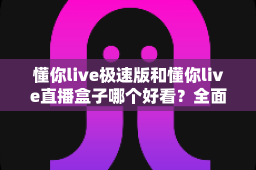 懂你live极速版和懂你live直播盒子哪个好看？全面对比评测，帮你找到最适合的观看神器