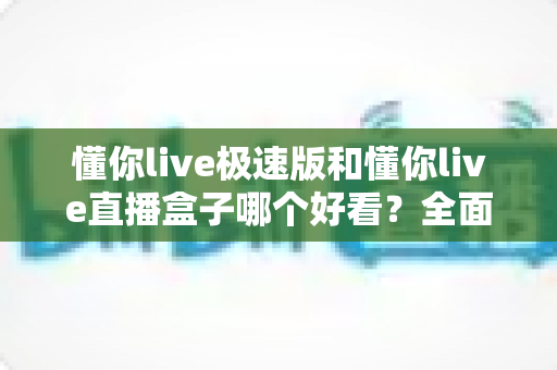 懂你live极速版和懂你live直播盒子哪个好看？全面对比评测，帮你找到最适合的观看神器