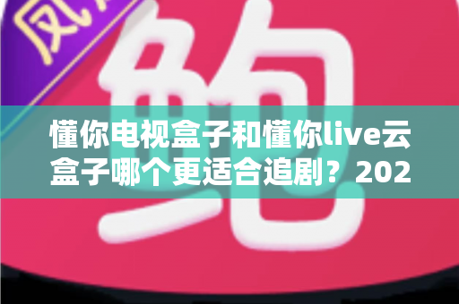 懂你电视盒子和懂你live云盒子哪个更适合追剧？2025年追剧神器深度对比评测，帮你告别剧荒