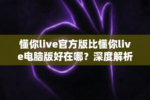 懂你live官方版比懂你live电脑版好在哪？深度解析官方版五大核心优势与真实使用体验