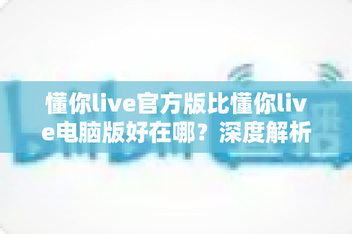 懂你live官方版比懂你live电脑版好在哪？深度解析官方版五大核心优势与真实使用体验