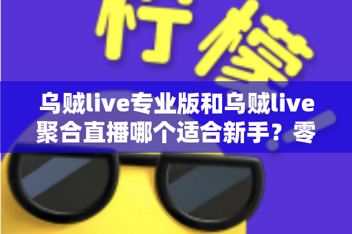 乌贼live专业版和乌贼live聚合直播哪个适合新手？零基础主播选型指南与避坑攻略