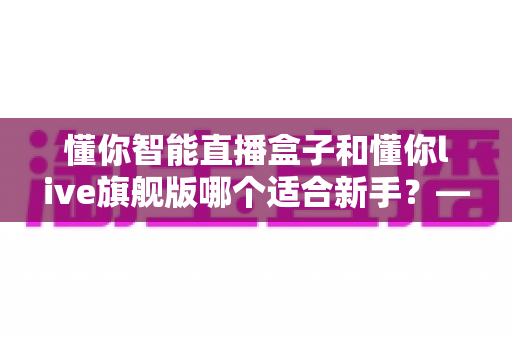 懂你智能直播盒子和懂你live旗舰版哪个适合新手?——新手主播一站式选购指南与深度对比解析 懂你智能直播盒子和懂你live旗舰版哪个适合新手?——新手主播一站式选购指南与深度对比解析