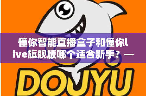 懂你智能直播盒子和懂你live旗舰版哪个适合新手？——新手主播一站式选购指南与深度对比解析