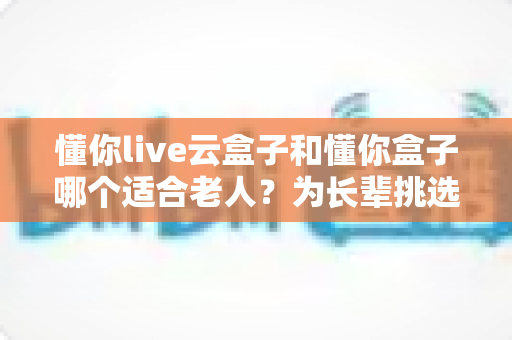 懂你live云盒子和懂你盒子哪个适合老人？为长辈挑选电视盒子的实用选购指南
