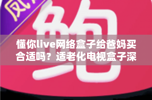 懂你live网络盒子给爸妈买合适吗？适老化电视盒子深度测评与选购指南