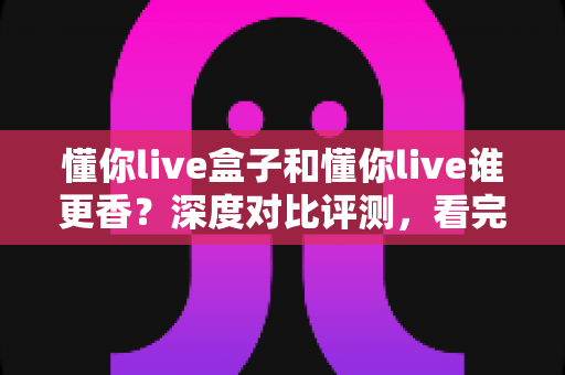 懂你live盒子和懂你live谁更香？深度对比评测，看完这篇再决定不迟