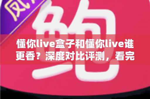 懂你live盒子和懂你live谁更香？深度对比评测，看完这篇再决定不迟