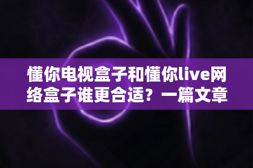 懂你电视盒子和懂你live网络盒子谁更合适？一篇文章帮你彻底搞懂两款盒子的区别与选购思路