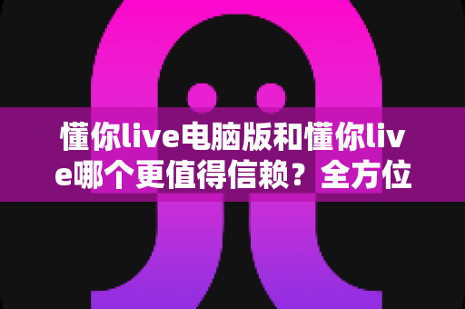 懂你live电脑版和懂你live哪个更值得信赖?全方位深度对比分析与实用选择指南 懂你live电脑版和懂你live哪个更值得信赖?全方位深度对比分析与实用选择指南