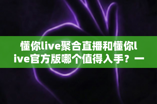 懂你live聚合直播和懂你live官方版哪个值得入手?一文读懂两款版本的核心差异与最佳选择 懂你live聚合直播和懂你live官方版哪个值得入手?一文读懂两款版本的核心差异与最佳选择