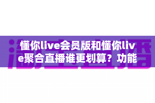 懂你live会员版和懂你live聚合直播谁更划算？功能、价格与人群适配全解析
