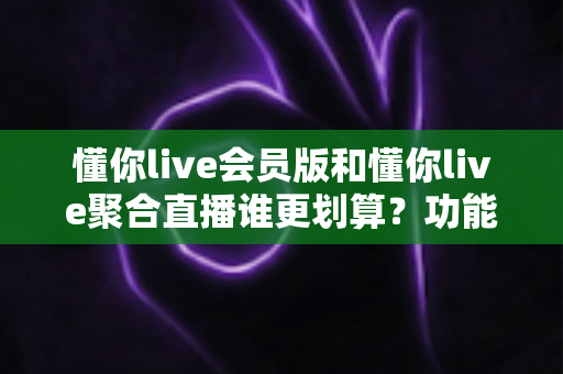 懂你live会员版和懂你live聚合直播谁更划算？功能、价格与人群适配全解析
