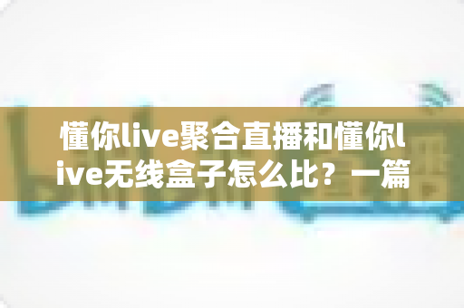 懂你live聚合直播和懂你live无线盒子怎么比？一篇看懂两者差异与选购指南