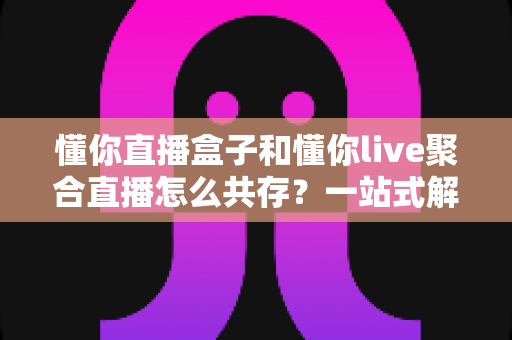 懂你直播盒子和懂你live聚合直播怎么共存？一站式解决方案与实用技巧全解析