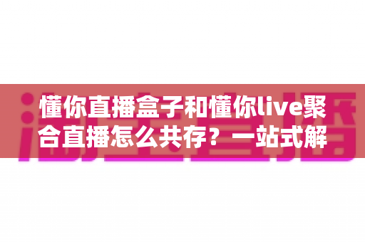 懂你直播盒子和懂你live聚合直播怎么共存？一站式解决方案与实用技巧全解析