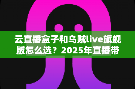 云直播盒子和乌贼live旗舰版怎么选？2025年直播带货设备深度对比与选购全攻略