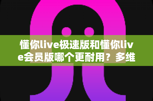 懂你live极速版和懂你live会员版哪个更耐用？多维度对比解析与选购指南
