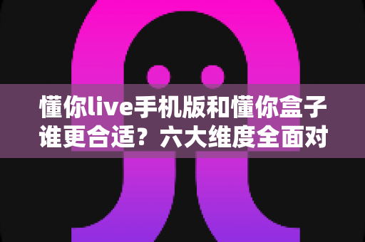 懂你live手机版和懂你盒子谁更合适?六大维度全面对比,看完再选不踩坑 懂你live手机版和懂你盒子谁更合适?六大维度全面对比,看完再选不踩坑