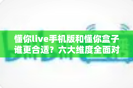 懂你live手机版和懂你盒子谁更合适?六大维度全面对比,看完再选不踩坑 懂你live手机版和懂你盒子谁更合适?六大维度全面对比,看完再选不踩坑