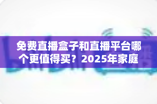 免费直播盒子和直播平台哪个更值得买？2025年家庭观影选购终极指南