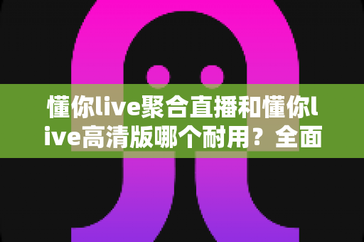 懂你live聚合直播和懂你live高清版哪个耐用？全面对比分析与选购指南