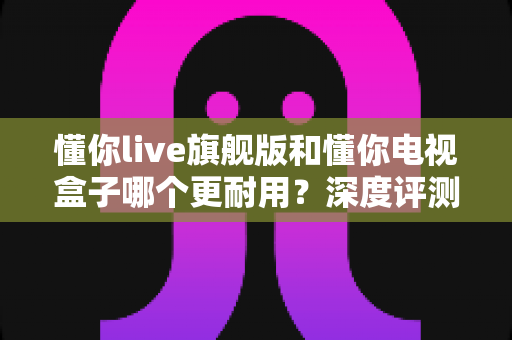 懂你live旗舰版和懂你电视盒子哪个更耐用？深度评测与选购全攻略