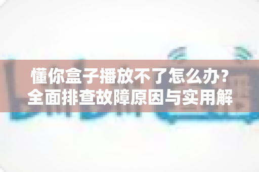 懂你盒子播放不了怎么办？全面排查故障原因与实用解决指南（2025最新版）