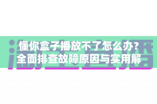 懂你盒子播放不了怎么办？全面排查故障原因与实用解决指南（2025最新版）
