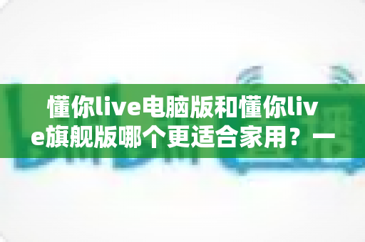 懂你live电脑版和懂你live旗舰版哪个更适合家用?一文看懂两大版本差异,家庭用户选它准没错 懂你live电脑版和懂你live旗舰版哪个更适合家用?一文看懂两大版本差异,家庭用户选它准没错