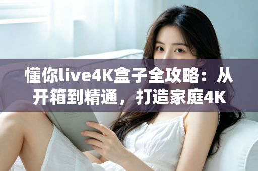 懂你live4K盒子全攻略:从开箱到精通,打造家庭4K影音中心 懂你live4K盒子全攻略:从开箱到精通,打造家庭4K影音中心