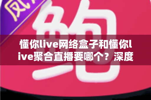 懂你live网络盒子和懂你live聚合直播要哪个?深度对比解析助你轻松做出最佳选择 懂你live网络盒子和懂你live聚合直播要哪个?深度对比解析助你轻松做出最佳选择