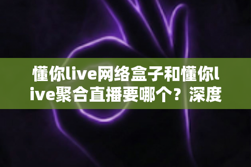 懂你live网络盒子和懂你live聚合直播要哪个?深度对比解析助你轻松做出最佳选择 懂你live网络盒子和懂你live聚合直播要哪个?深度对比解析助你轻松做出最佳选择