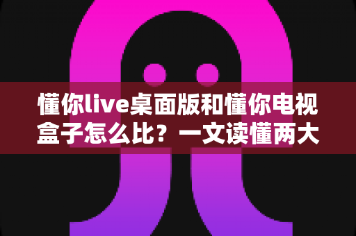 懂你live桌面版和懂你电视盒子怎么比?一文读懂两大版本的核心差异与选购建议 懂你live桌面版和懂你电视盒子怎么比?一文读懂两大版本的核心差异与选购建议